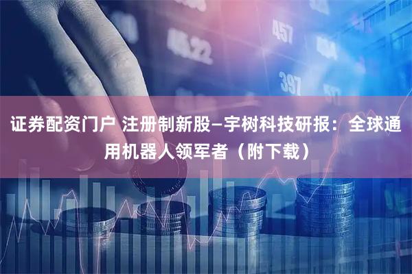 证券配资门户 注册制新股—宇树科技研报：全球通用机器人领军者（附下载）