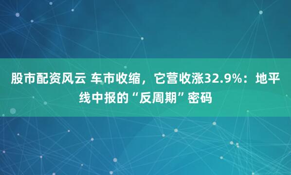 股市配资风云 车市收缩，它营收涨32.9%：地平线中报的“反周期”密码