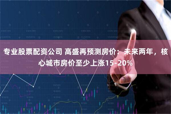 专业股票配资公司 高盛再预测房价：未来两年，核心城市房价至少上涨15-20%